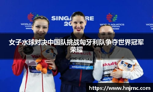 女子水球对决中国队挑战匈牙利队争夺世界冠军荣耀